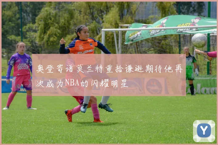 奥登寄语莫兰特重拾谦逊期待他再次成为NBA的闪耀明星
