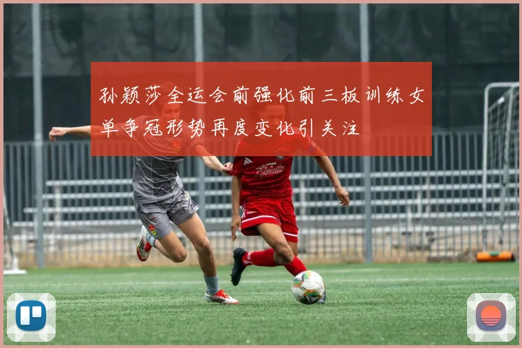 孙颖莎全运会前强化前三板训练女单争冠形势再度变化引关注