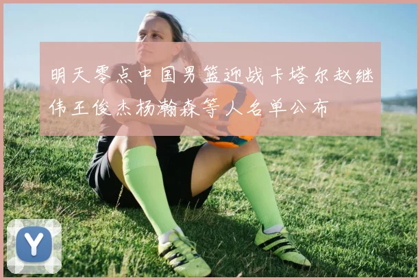 明天零点中国男篮迎战卡塔尔赵继伟王俊杰杨瀚森等人名单公布