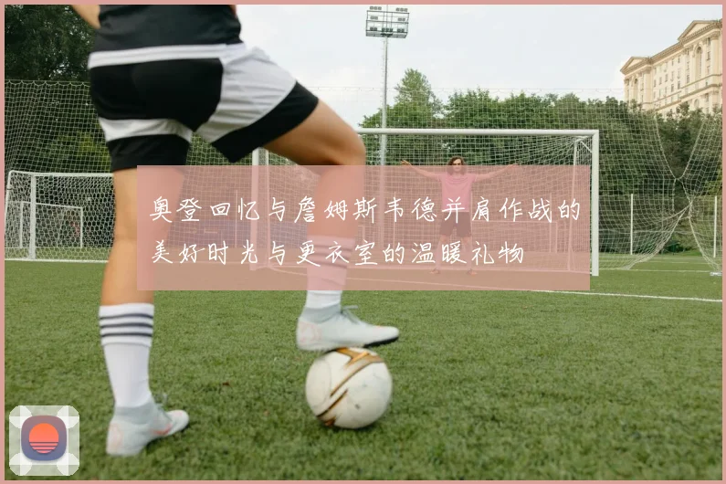 奥登回忆与詹姆斯韦德并肩作战的美好时光与更衣室的温暖礼物