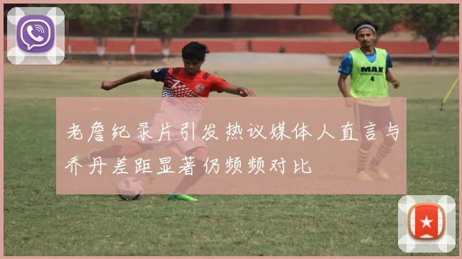 老詹纪录片引发热议媒体人直言与乔丹差距显著仍频频对比