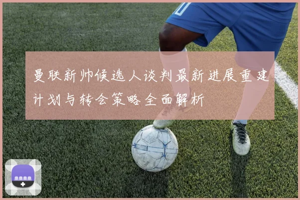 曼联新帅候选人谈判最新进展重建计划与转会策略全面解析