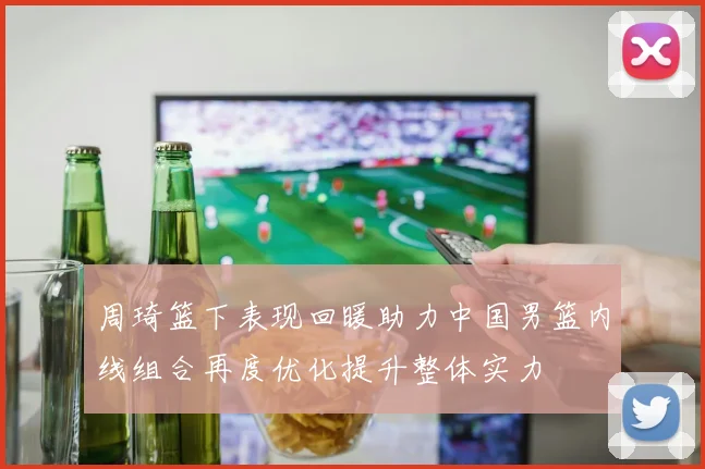 周琦篮下表现回暖助力中国男篮内线组合再度优化提升整体实力