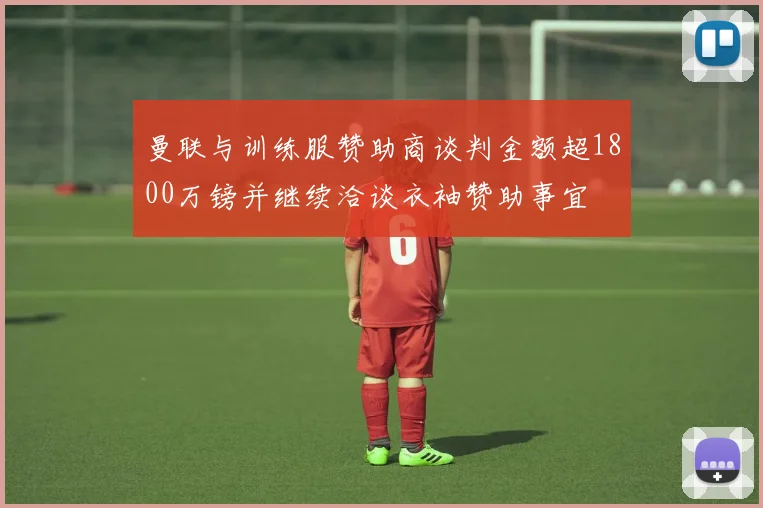 曼联与训练服赞助商谈判金额超1800万镑并继续洽谈衣袖赞助事宜