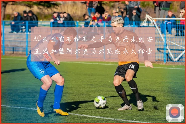 AC米兰宣布伊布之子马克西米利安正式加盟阿尔克马尔完成永久转会