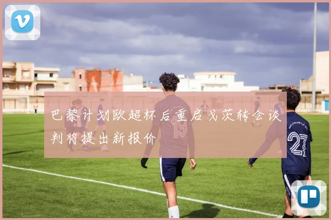 巴黎计划欧超杯后重启戈茨转会谈判将提出新报价