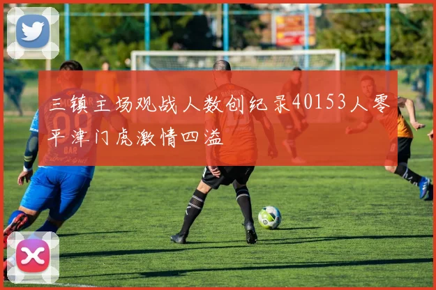 三镇主场观战人数创纪录40153人零平津门虎激情四溢